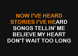 NOW I'VE HEARD
STORIES I'VE HEARD
SONGS TELLIN' ME
BELIEVE MY HEART
DON'T WAIT T00 LONG