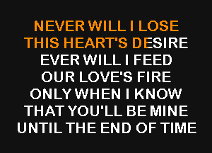 NEVER WILLI LOSE
THIS HEART'S DESIRE
EVER WILLI FEED
OUR LOVE'S FIRE
ONLYWHEN I KNOW
THAT YOU'LL BE MINE
UNTILTHE END OF TIME