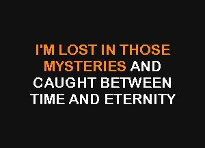 I'M LOST IN THOSE
MYSTERIES AND
CAUGHT BETWEEN
TIME AND ETERNITY