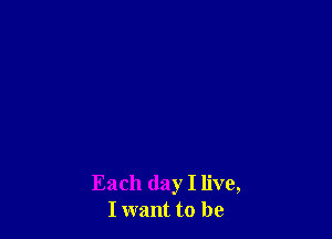 Each day I live,
I want to be