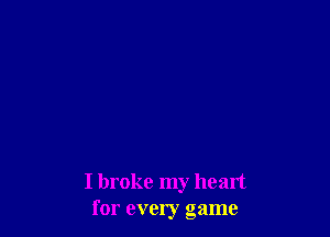 I broke my heart
for every game