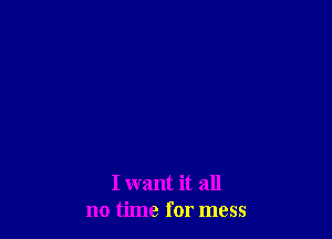 I want it all
no time for mess