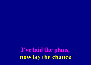I've laid the plans,
nonr lay the chance