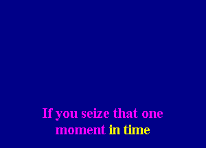 If you seize that one
moment in time
