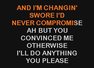 AND I'M CHANGIN'
SWORE I'D
NEVER COMPROMISE
AH BUT YOU
CONVINCED ME
OTHERWISE

I'LL DO ANYTHING
YOU PLEASE l