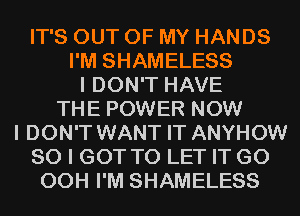 IT'S OUT OF MY HANDS
I'M SHAMELESS
I DON'T HAVE
THE POWER NOW
I DON'T WANT IT ANYHOW
SO I GOT TO LET IT G0
00H I'M SHAMELESS