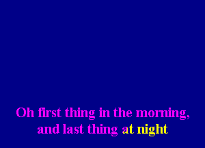 Oh Iirst thing in the morning,
and last thing at night