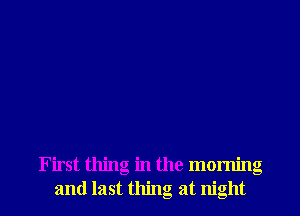 First thing in the morning
and last thing at night