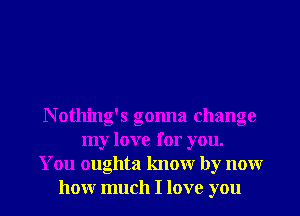 N otlling's gonna change
my love for you.
You oughta knowr by nonr
honr much I love you