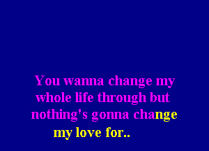 You wanna change my
whole life through but
nothing's gonna change

my love for..