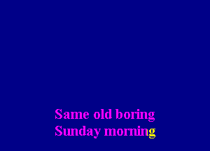 Same old boring
Sunday morning
