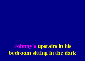 J olmny's upstairs in his
bedroom sitting in the dark