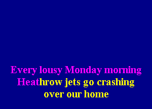 Every lousy Monday morning
Heathrour jets g0 crashing
over our home