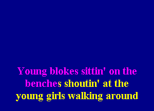 Young blokes sittin' on the
benches shoutin' at the

young glrls walking around