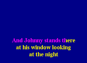 And J ohnny stands there
at his window looking
at the night