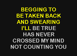 BEGGING TO
BETAKENBACK
ANDSWEAHNG

PLLBETRUE

HASNEVH?

CROSSED MY MIND

NOT COUNTING YOU I
