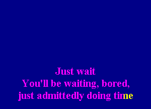 Just wait
You'll be waiting, bored,
just admittedly doing time