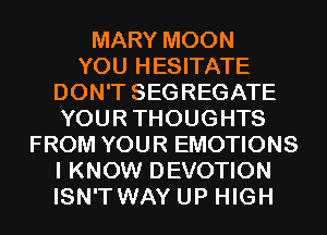MARY MOON
YOU HESITATE
DON'T SEGREGATE
YOURTHOUGHTS
FROM YOUR EMOTIONS
I KNOW DEVOTION
ISN'T WAY UP HIGH