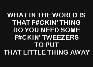 WHAT IN THEWORLD IS
THAT F??CKIN'THING
DO YOU NEED SOME
F??CKIN'TWEEZERS

TO PUT
THAT LITI'LE THING AWAY