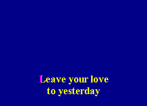 Leave your love
to yesterday