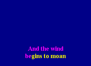 And the wind
begins to moan