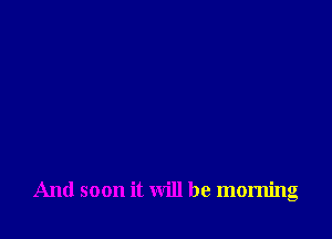 And soon it will be morning