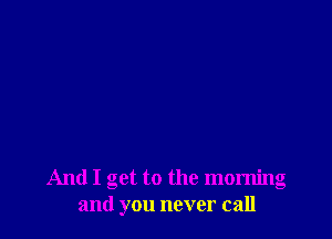 And I get to the morning
and you never call