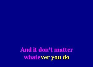 And it don't matter
whatever you do