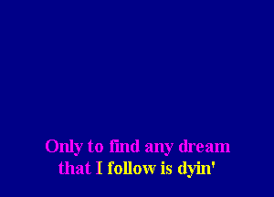Only to fmd any dream
that I follow is dyin'