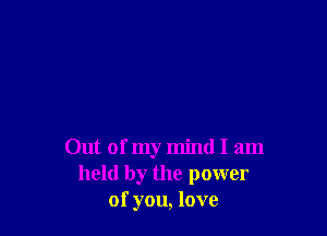 Out of my mind I am
held by the power
of you, love