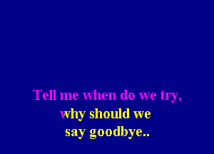 Tell me when do we try,
why should we
say goodbye..