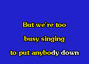 But we're too

busy singing

to put anybody down