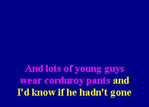 And lots of young guys
wear corduroy pants and
I'd knowr if he hadn't gone