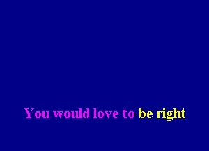 You would love to be right