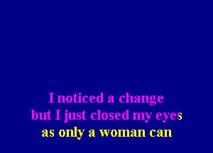 I noticed a change
but I just closed my eyes
as only a woman can