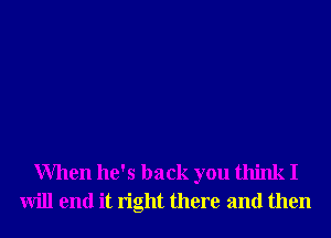 When he's back you think I
will end it right there and then