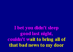 I bet you didn't sleep
good last night,
couldn't wait to bring all of
that bad news to my door