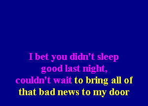 I bet you didn't sleep
good last night,
couldn't wait to bring all of
that bad news to my door