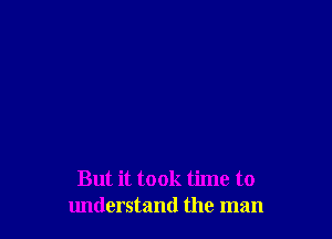 But it took time to
understand the man