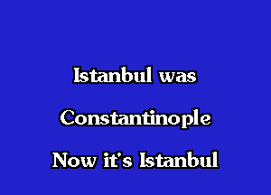 Istanbul was

Constantinople

Now it's Istanbul