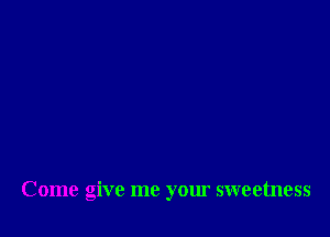 Come give me your sweetness