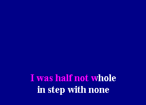 I was half not Whole
in step with none