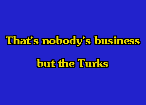 That's nobody's business

but the Turks