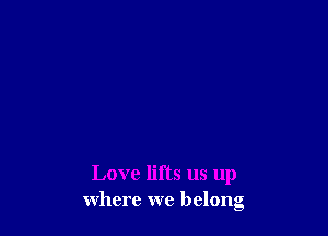 Love lifts us up
where we belong