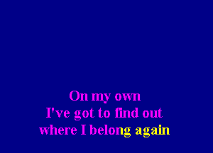 On my own
I've got to find out
where I belong again
