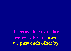 It seems like yesterday
we were lovers, now
we pass each other by