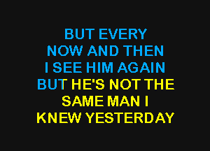 BUT EVERY
NOW AND THEN
I SEE HIM AGAIN
BUT HE'S NOT THE
SAME MAN I

KNEW YESTERDAY l