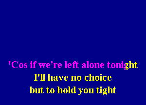 'Cos if we're left alone tonight
I'll have no choice
but to hold you tight