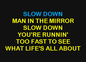 SLOW DOWN
MAN IN THE MIRROR
SLOW DOWN
YOU'RE RUNNIN'
T00 FAST TO SEE
WHAT LIFE'S ALL ABOUT