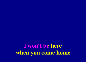 I won't be here
when you come home